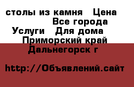 столы из камня › Цена ­ 55 000 - Все города Услуги » Для дома   . Приморский край,Дальнегорск г.
